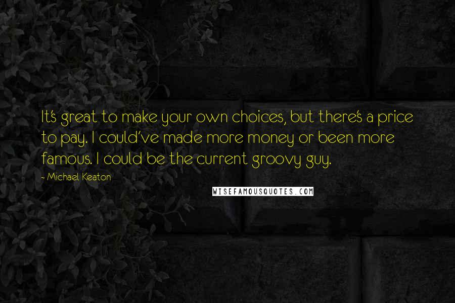 Michael Keaton Quotes: It's great to make your own choices, but there's a price to pay. I could've made more money or been more famous. I could be the current groovy guy.