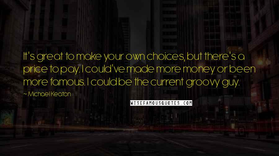 Michael Keaton Quotes: It's great to make your own choices, but there's a price to pay. I could've made more money or been more famous. I could be the current groovy guy.