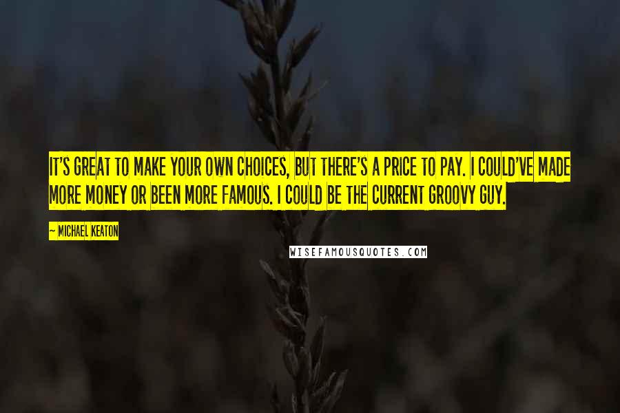 Michael Keaton Quotes: It's great to make your own choices, but there's a price to pay. I could've made more money or been more famous. I could be the current groovy guy.