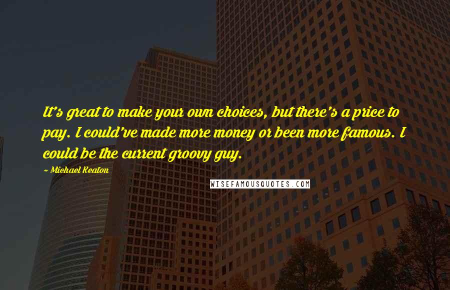 Michael Keaton Quotes: It's great to make your own choices, but there's a price to pay. I could've made more money or been more famous. I could be the current groovy guy.