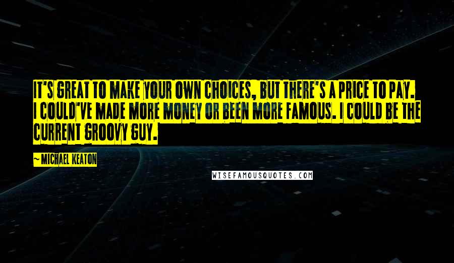 Michael Keaton Quotes: It's great to make your own choices, but there's a price to pay. I could've made more money or been more famous. I could be the current groovy guy.