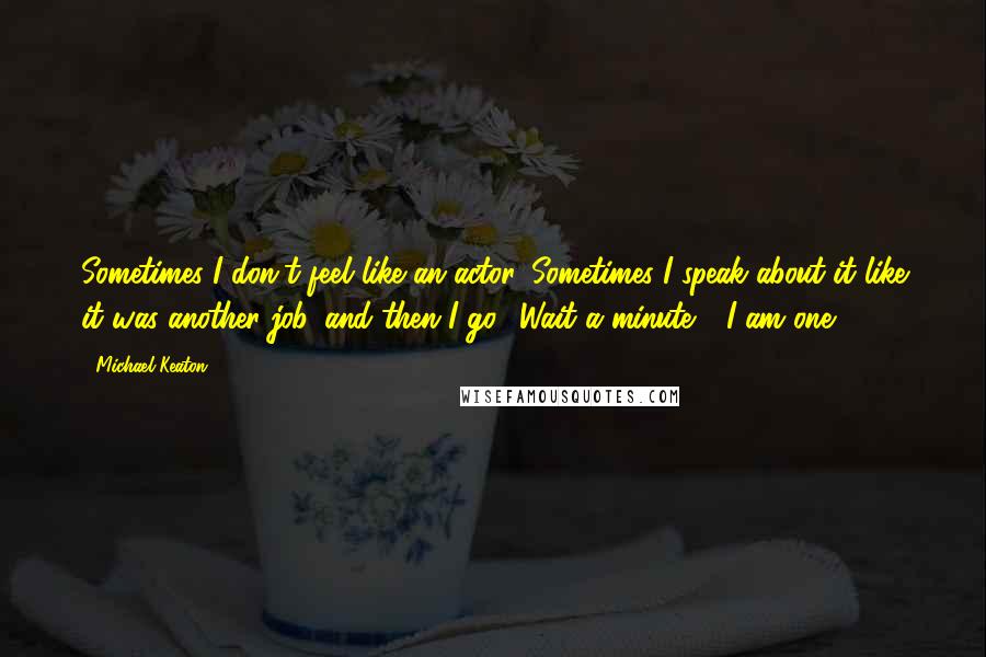 Michael Keaton Quotes: Sometimes I don't feel like an actor. Sometimes I speak about it like it was another job, and then I go, 'Wait a minute - I am one!'