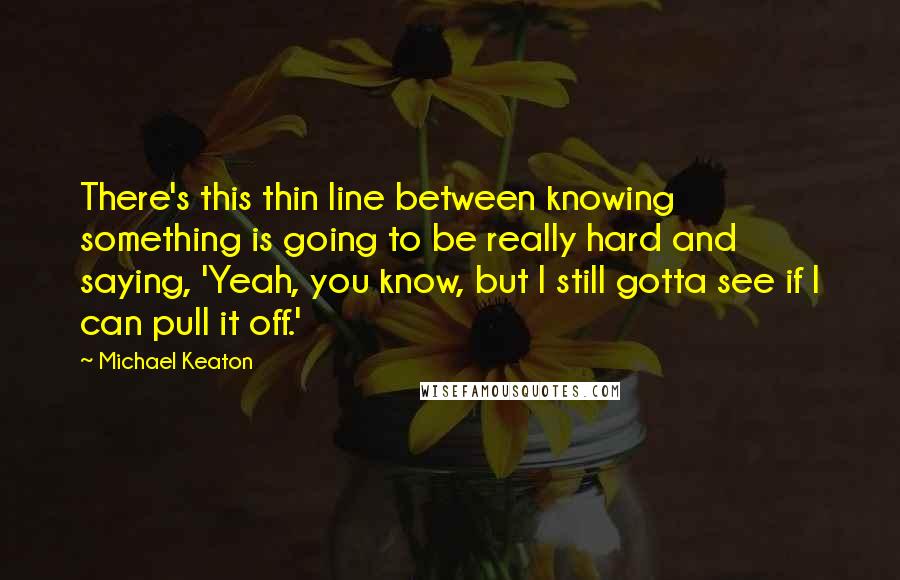 Michael Keaton Quotes: There's this thin line between knowing something is going to be really hard and saying, 'Yeah, you know, but I still gotta see if I can pull it off.'