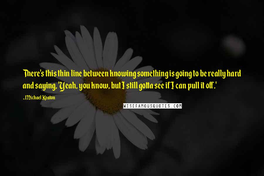 Michael Keaton Quotes: There's this thin line between knowing something is going to be really hard and saying, 'Yeah, you know, but I still gotta see if I can pull it off.'