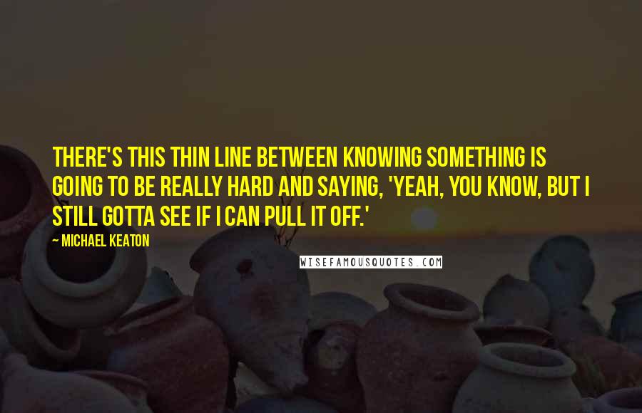 Michael Keaton Quotes: There's this thin line between knowing something is going to be really hard and saying, 'Yeah, you know, but I still gotta see if I can pull it off.'
