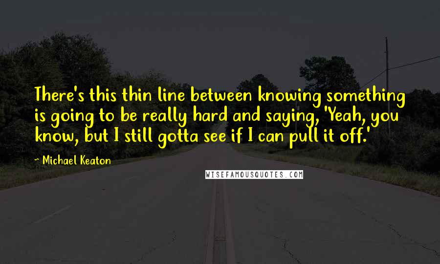 Michael Keaton Quotes: There's this thin line between knowing something is going to be really hard and saying, 'Yeah, you know, but I still gotta see if I can pull it off.'