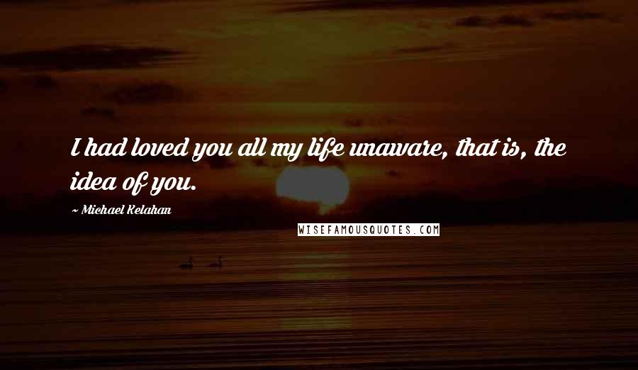 Michael Kelahan Quotes: I had loved you all my life unaware, that is, the idea of you.