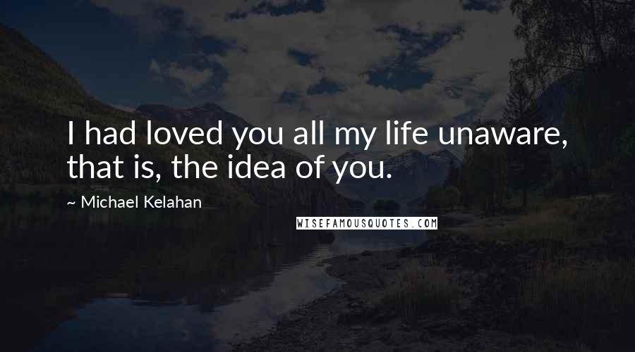 Michael Kelahan Quotes: I had loved you all my life unaware, that is, the idea of you.
