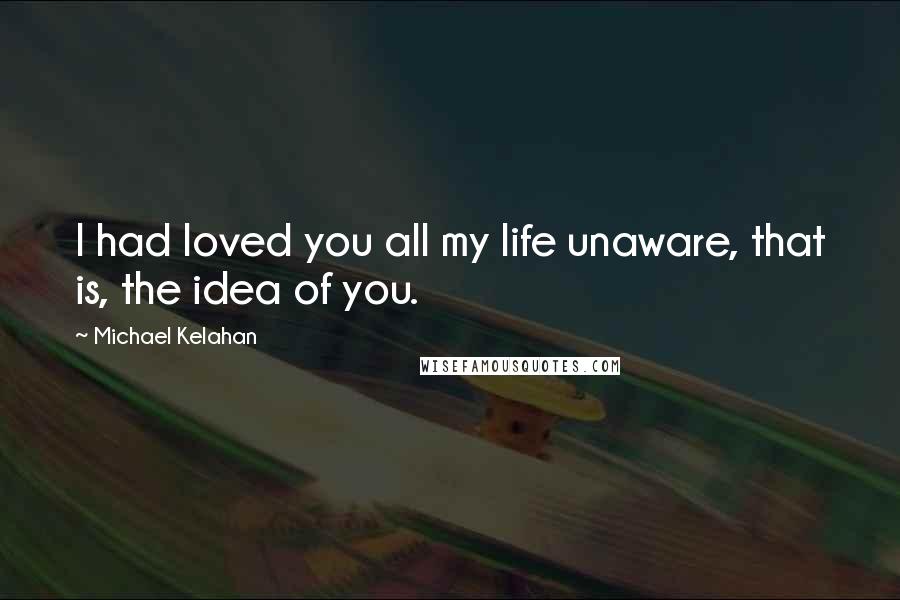 Michael Kelahan Quotes: I had loved you all my life unaware, that is, the idea of you.