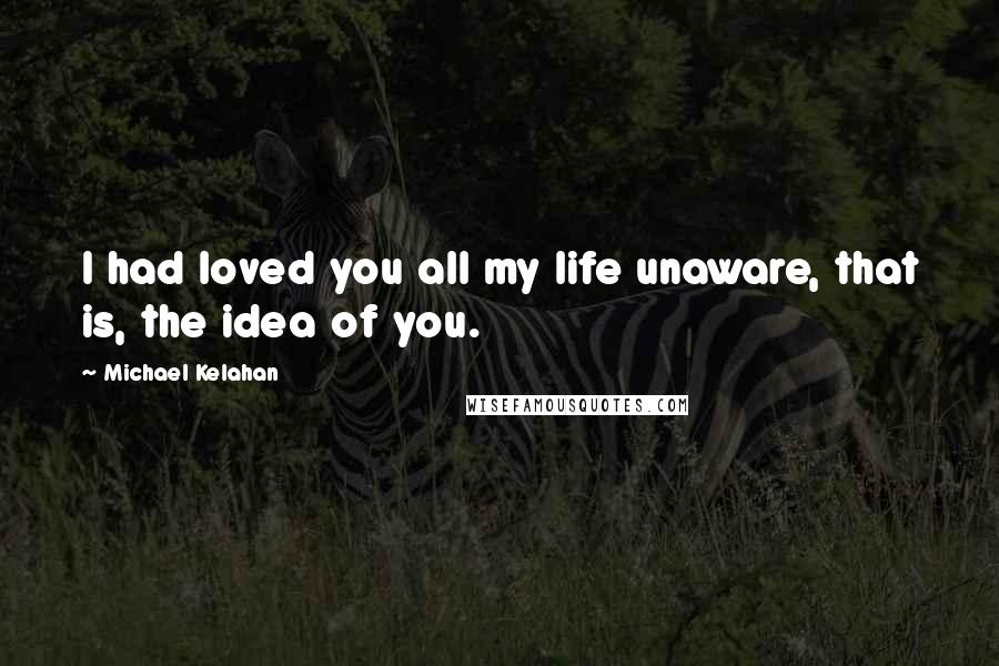 Michael Kelahan Quotes: I had loved you all my life unaware, that is, the idea of you.