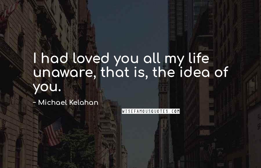 Michael Kelahan Quotes: I had loved you all my life unaware, that is, the idea of you.