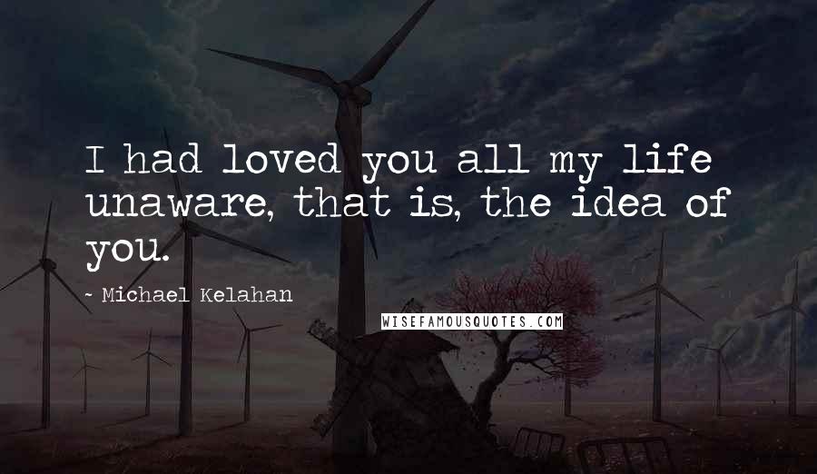 Michael Kelahan Quotes: I had loved you all my life unaware, that is, the idea of you.