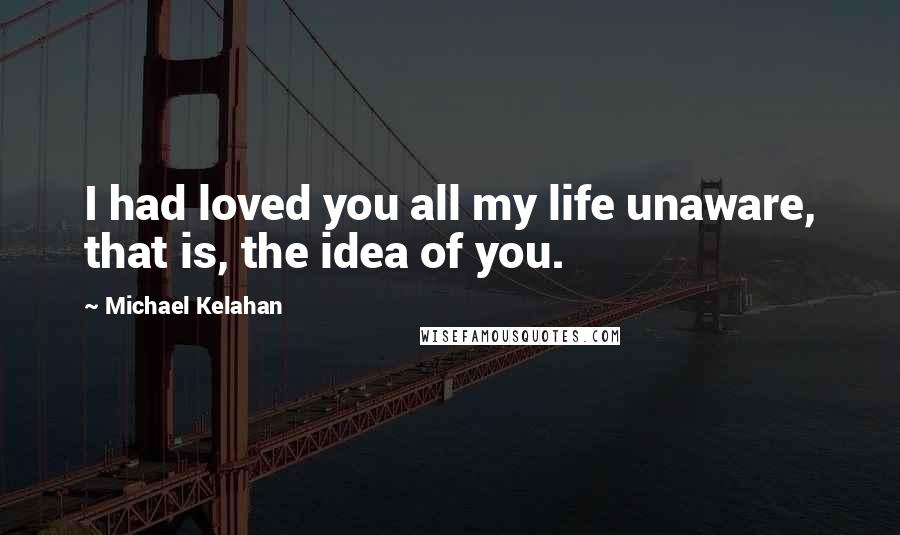 Michael Kelahan Quotes: I had loved you all my life unaware, that is, the idea of you.