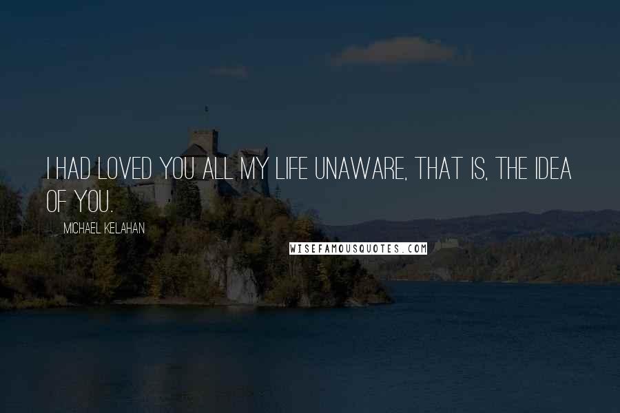 Michael Kelahan Quotes: I had loved you all my life unaware, that is, the idea of you.