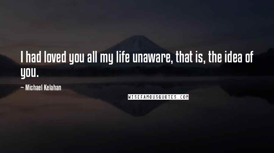 Michael Kelahan Quotes: I had loved you all my life unaware, that is, the idea of you.