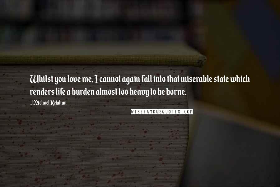 Michael Kelahan Quotes: Whilst you love me, I cannot again fall into that miserable state which renders life a burden almost too heavy to be borne.