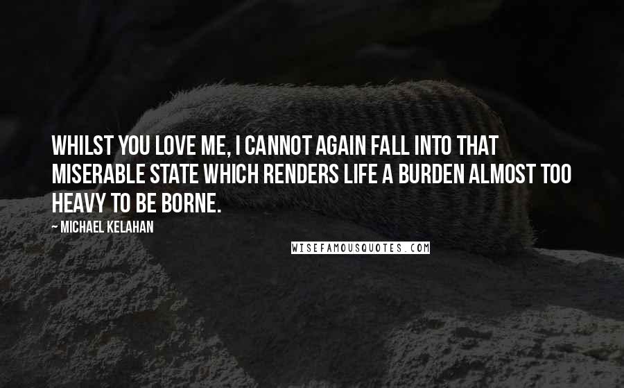 Michael Kelahan Quotes: Whilst you love me, I cannot again fall into that miserable state which renders life a burden almost too heavy to be borne.