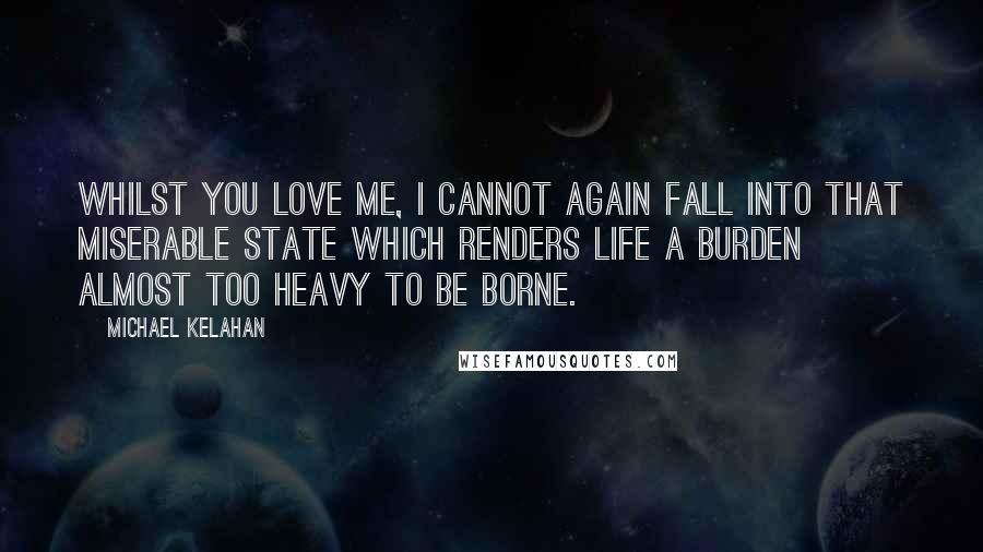 Michael Kelahan Quotes: Whilst you love me, I cannot again fall into that miserable state which renders life a burden almost too heavy to be borne.