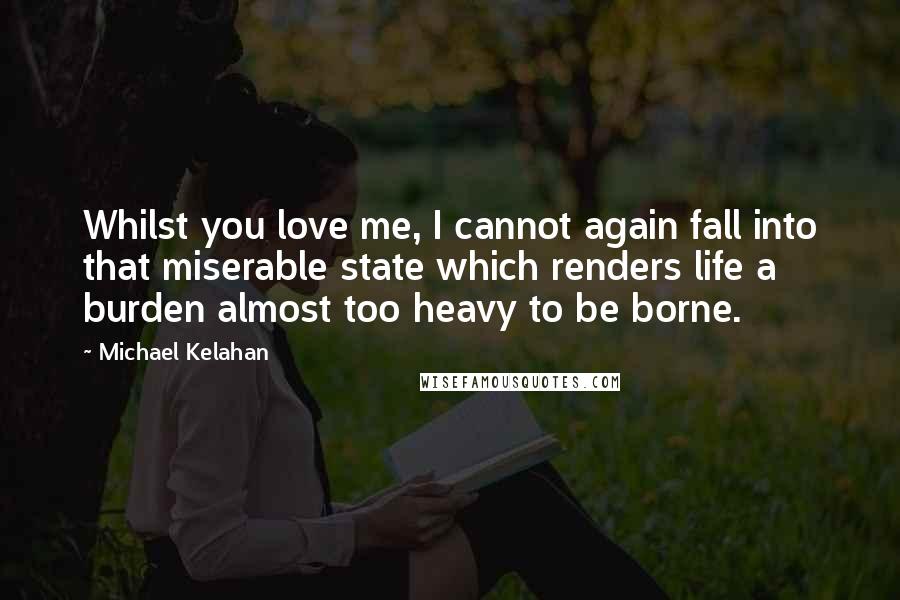 Michael Kelahan Quotes: Whilst you love me, I cannot again fall into that miserable state which renders life a burden almost too heavy to be borne.