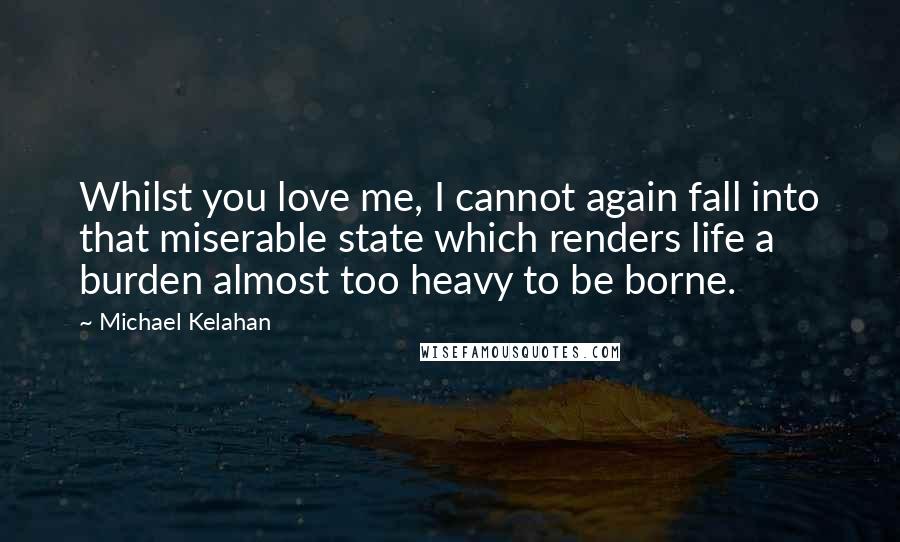 Michael Kelahan Quotes: Whilst you love me, I cannot again fall into that miserable state which renders life a burden almost too heavy to be borne.