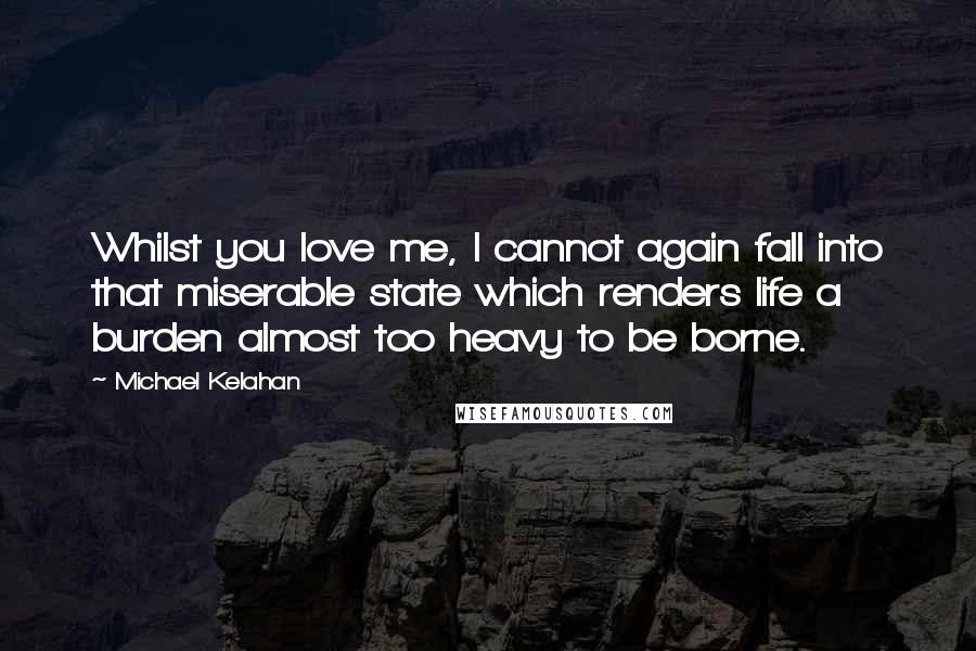 Michael Kelahan Quotes: Whilst you love me, I cannot again fall into that miserable state which renders life a burden almost too heavy to be borne.