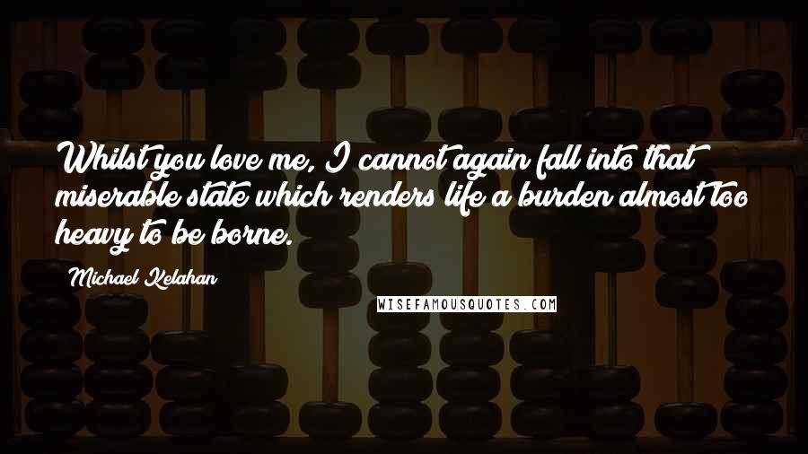 Michael Kelahan Quotes: Whilst you love me, I cannot again fall into that miserable state which renders life a burden almost too heavy to be borne.