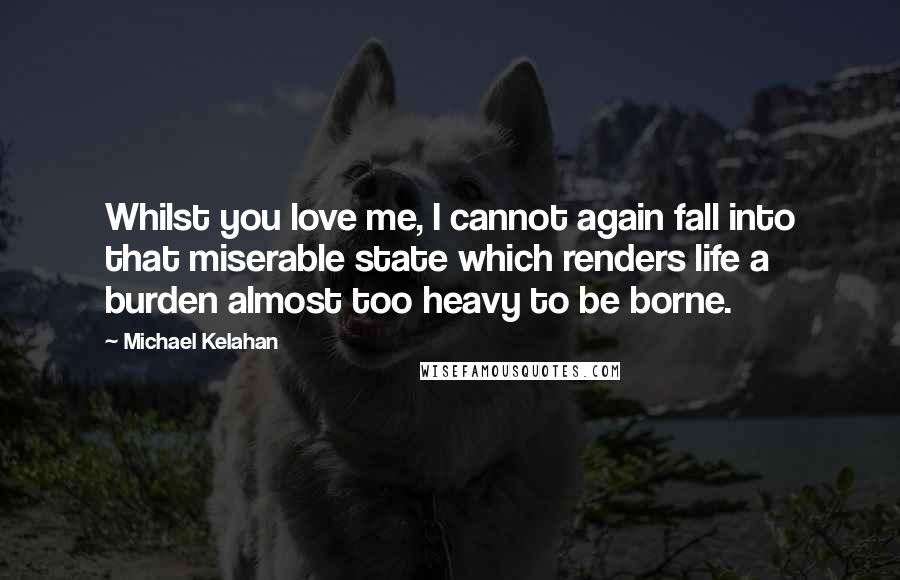 Michael Kelahan Quotes: Whilst you love me, I cannot again fall into that miserable state which renders life a burden almost too heavy to be borne.