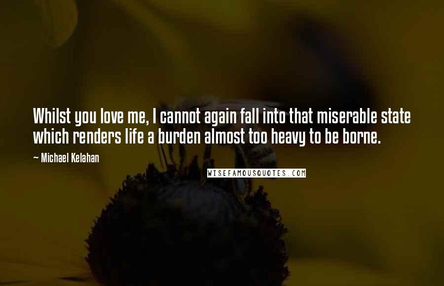 Michael Kelahan Quotes: Whilst you love me, I cannot again fall into that miserable state which renders life a burden almost too heavy to be borne.