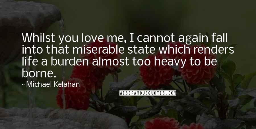 Michael Kelahan Quotes: Whilst you love me, I cannot again fall into that miserable state which renders life a burden almost too heavy to be borne.