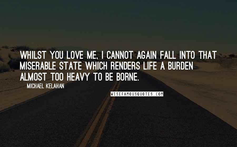 Michael Kelahan Quotes: Whilst you love me, I cannot again fall into that miserable state which renders life a burden almost too heavy to be borne.