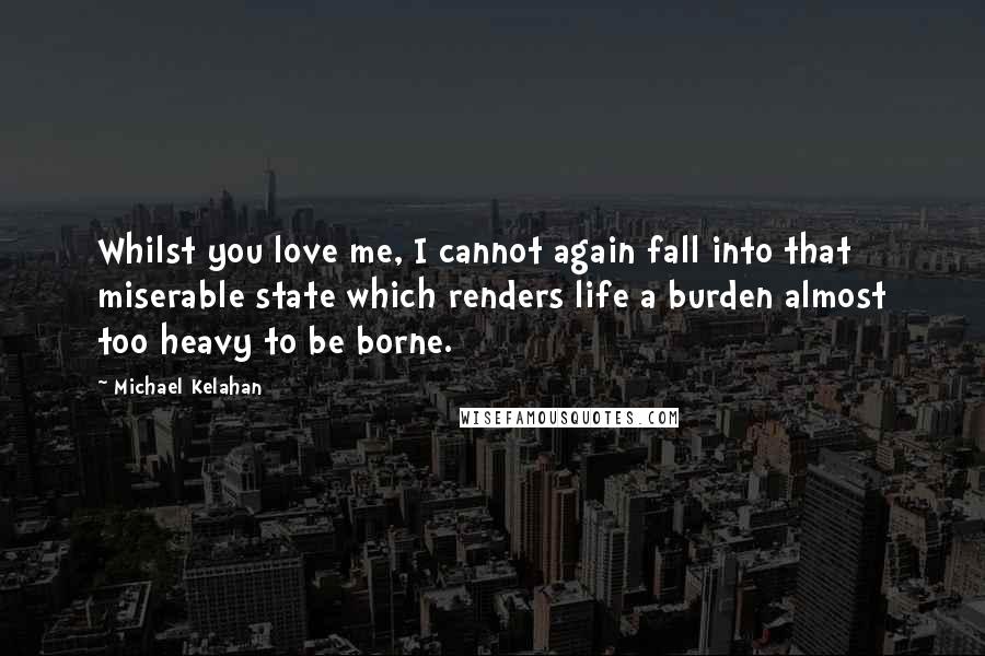 Michael Kelahan Quotes: Whilst you love me, I cannot again fall into that miserable state which renders life a burden almost too heavy to be borne.