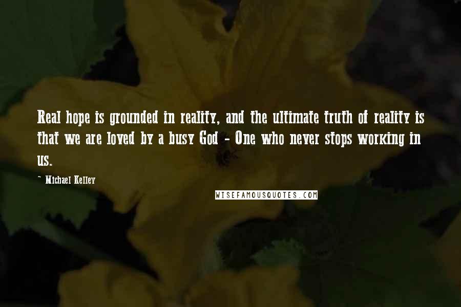 Michael Kelley Quotes: Real hope is grounded in reality, and the ultimate truth of reality is that we are loved by a busy God - One who never stops working in us.