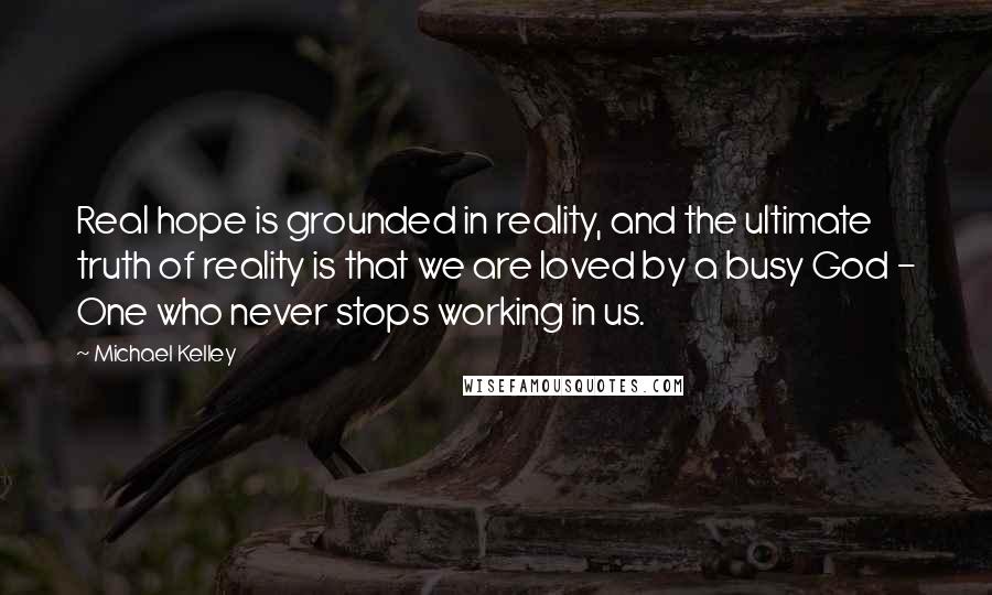 Michael Kelley Quotes: Real hope is grounded in reality, and the ultimate truth of reality is that we are loved by a busy God - One who never stops working in us.