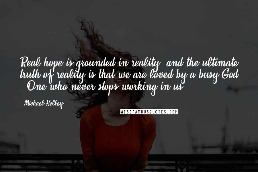 Michael Kelley Quotes: Real hope is grounded in reality, and the ultimate truth of reality is that we are loved by a busy God - One who never stops working in us.