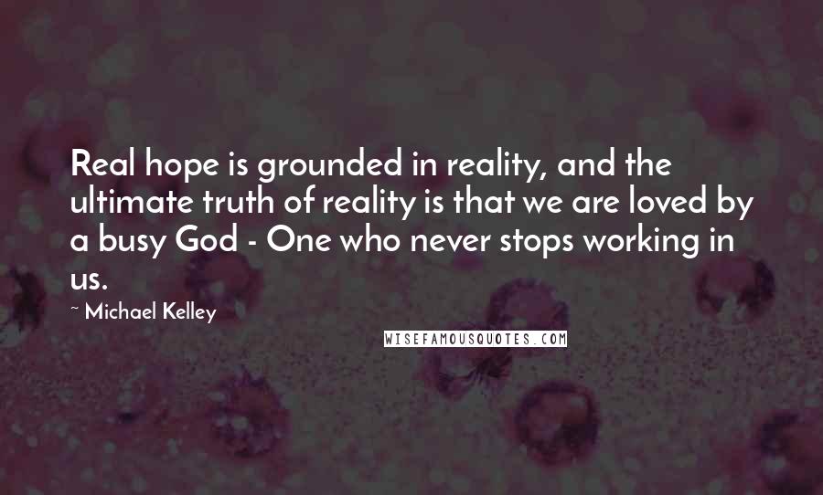 Michael Kelley Quotes: Real hope is grounded in reality, and the ultimate truth of reality is that we are loved by a busy God - One who never stops working in us.