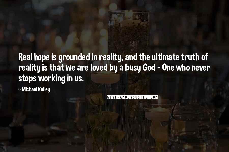 Michael Kelley Quotes: Real hope is grounded in reality, and the ultimate truth of reality is that we are loved by a busy God - One who never stops working in us.