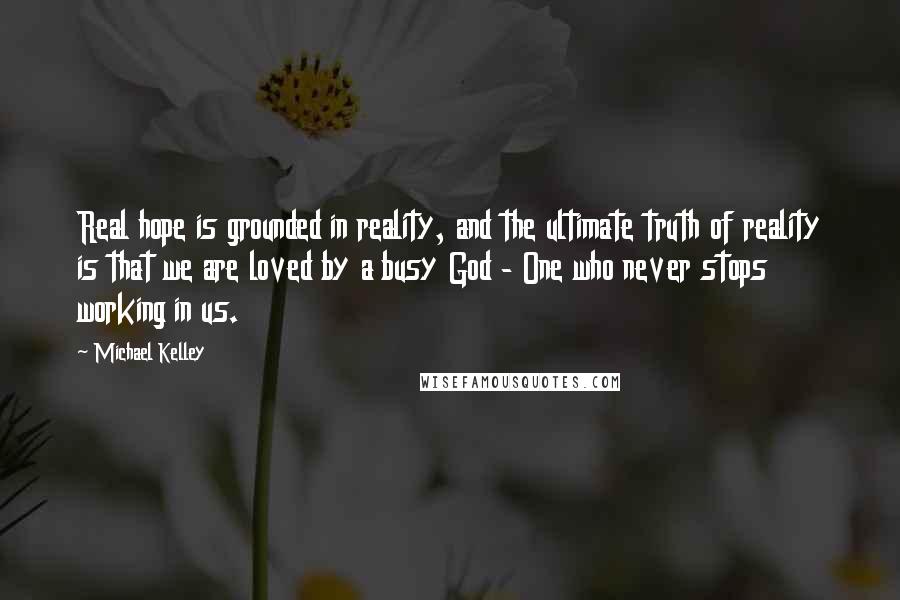 Michael Kelley Quotes: Real hope is grounded in reality, and the ultimate truth of reality is that we are loved by a busy God - One who never stops working in us.