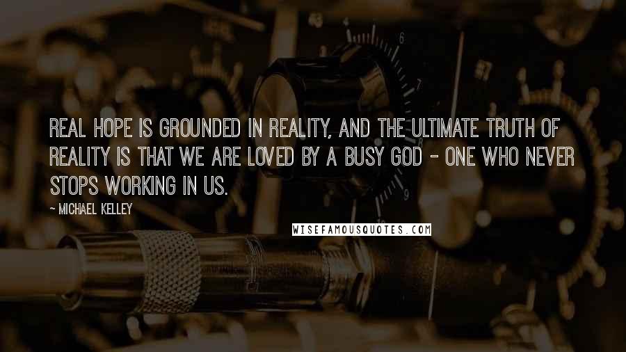 Michael Kelley Quotes: Real hope is grounded in reality, and the ultimate truth of reality is that we are loved by a busy God - One who never stops working in us.