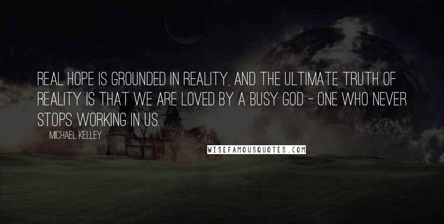 Michael Kelley Quotes: Real hope is grounded in reality, and the ultimate truth of reality is that we are loved by a busy God - One who never stops working in us.