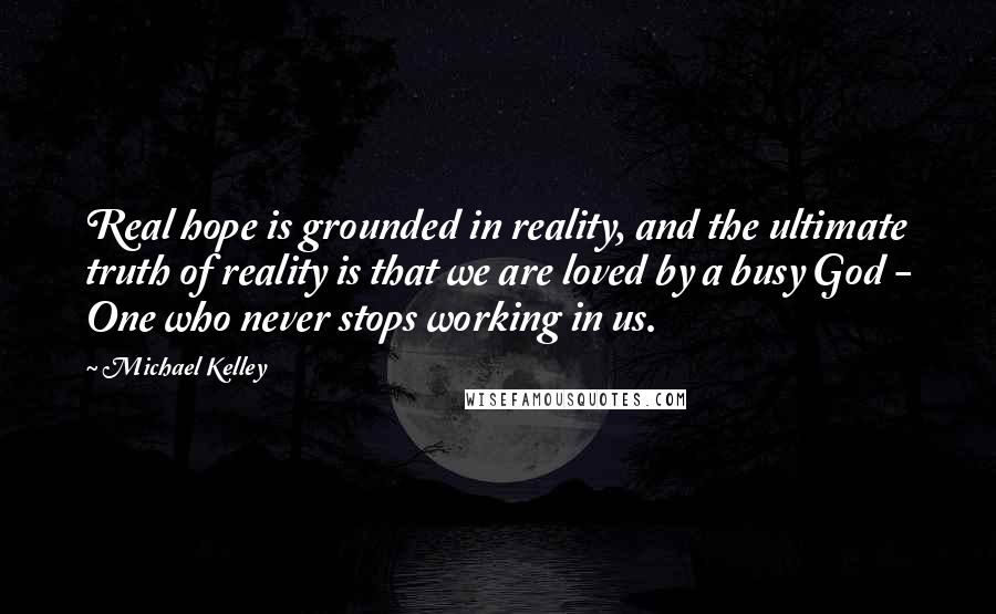 Michael Kelley Quotes: Real hope is grounded in reality, and the ultimate truth of reality is that we are loved by a busy God - One who never stops working in us.