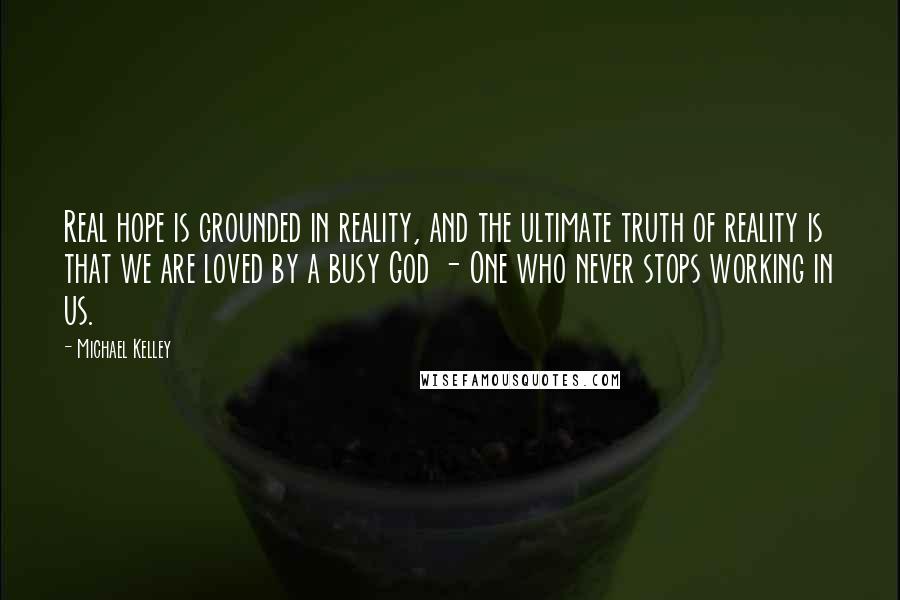 Michael Kelley Quotes: Real hope is grounded in reality, and the ultimate truth of reality is that we are loved by a busy God - One who never stops working in us.