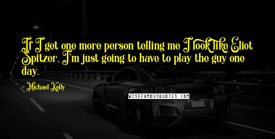 Michael Kelly Quotes: If I get one more person telling me I look like Eliot Spitzer, I'm just going to have to play the guy one day.