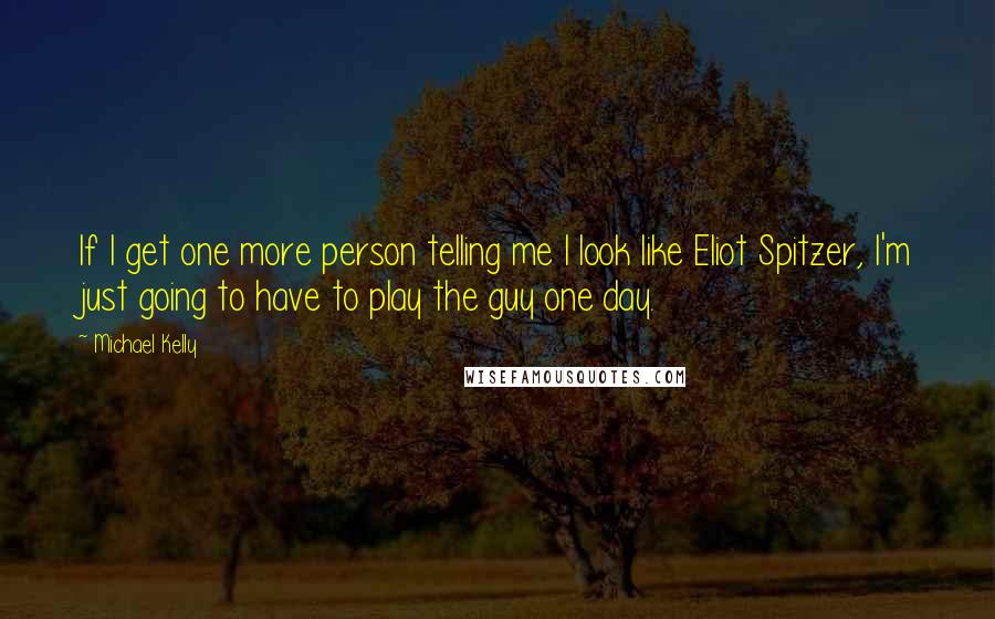 Michael Kelly Quotes: If I get one more person telling me I look like Eliot Spitzer, I'm just going to have to play the guy one day.