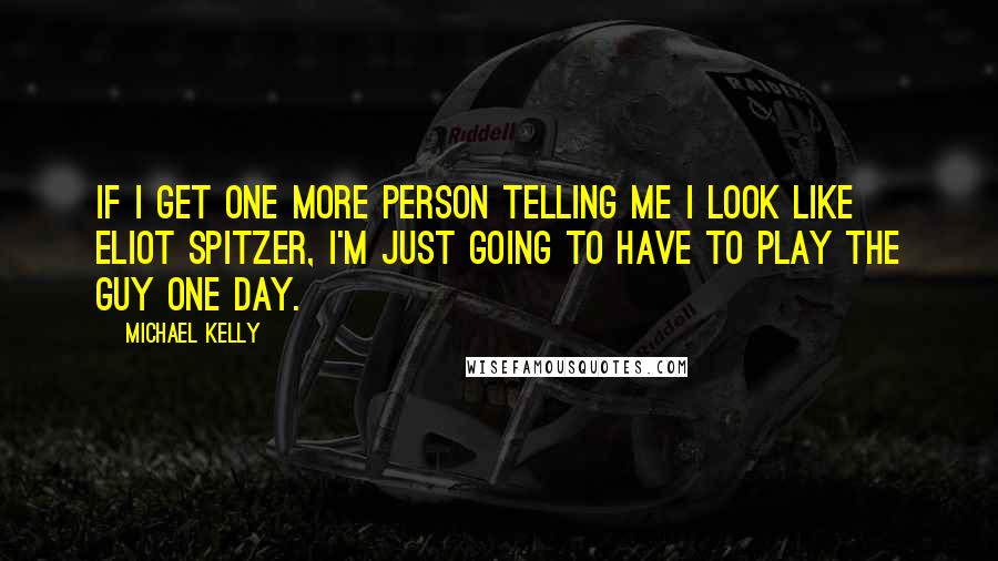 Michael Kelly Quotes: If I get one more person telling me I look like Eliot Spitzer, I'm just going to have to play the guy one day.