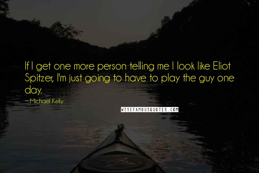 Michael Kelly Quotes: If I get one more person telling me I look like Eliot Spitzer, I'm just going to have to play the guy one day.