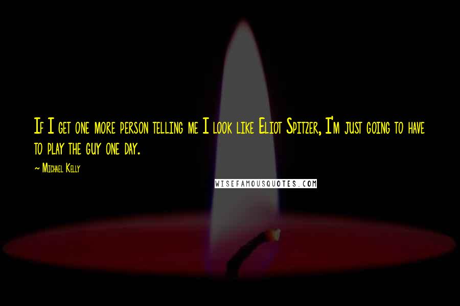 Michael Kelly Quotes: If I get one more person telling me I look like Eliot Spitzer, I'm just going to have to play the guy one day.