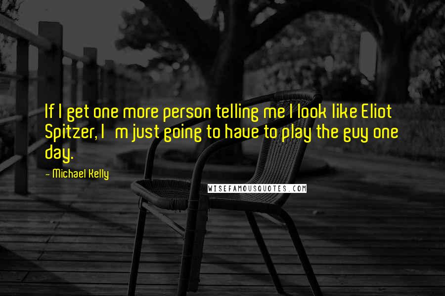 Michael Kelly Quotes: If I get one more person telling me I look like Eliot Spitzer, I'm just going to have to play the guy one day.