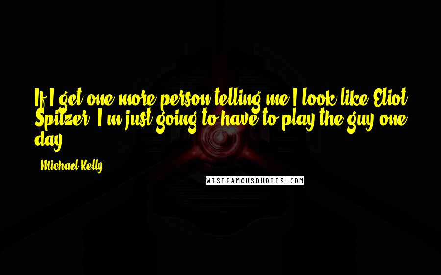 Michael Kelly Quotes: If I get one more person telling me I look like Eliot Spitzer, I'm just going to have to play the guy one day.