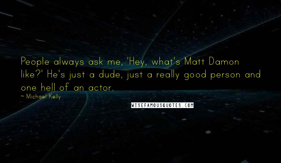 Michael Kelly Quotes: People always ask me, 'Hey, what's Matt Damon like?' He's just a dude, just a really good person and one hell of an actor.