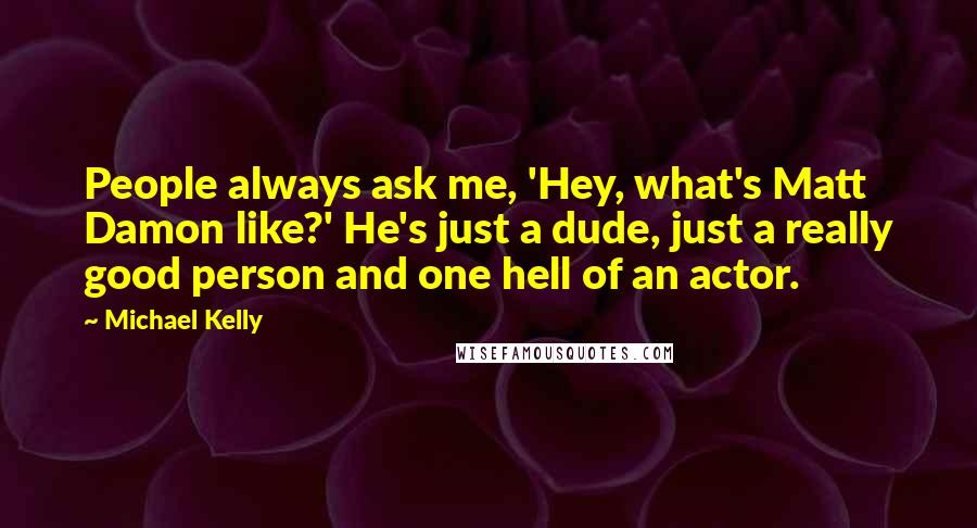 Michael Kelly Quotes: People always ask me, 'Hey, what's Matt Damon like?' He's just a dude, just a really good person and one hell of an actor.